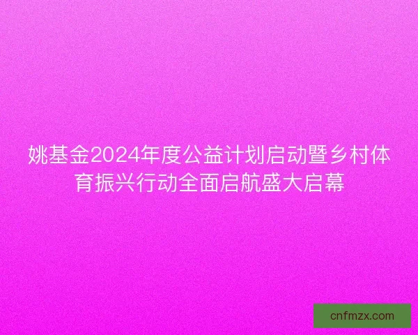 姚基金2024年度公益计划启动暨乡村体育振兴行动全面启航盛大启幕