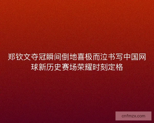 郑钦文夺冠瞬间倒地喜极而泣书写中国网球新历史赛场荣耀时刻定格
