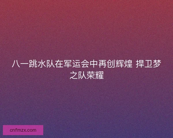 八一跳水队在军运会中再创辉煌 捍卫梦之队荣耀