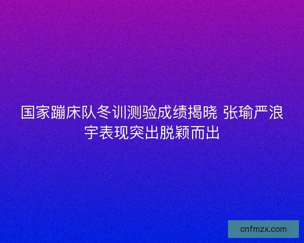 国家蹦床队冬训测验成绩揭晓 张瑜严浪宇表现突出脱颖而出